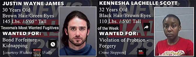 justkenn.jpg Texoma's most wanted fugitives of the week: Justin Wayne James, 30, brown hair green eyes, 145 lbs, 5'5", bond forfeiture, kidnapping; Kennesha Lachelle Scott, 32, black hair, brown eyes, 110 lbs, 5'0", violation of probtion (sic), forgery (Wichita Falls Crime Stoppers)